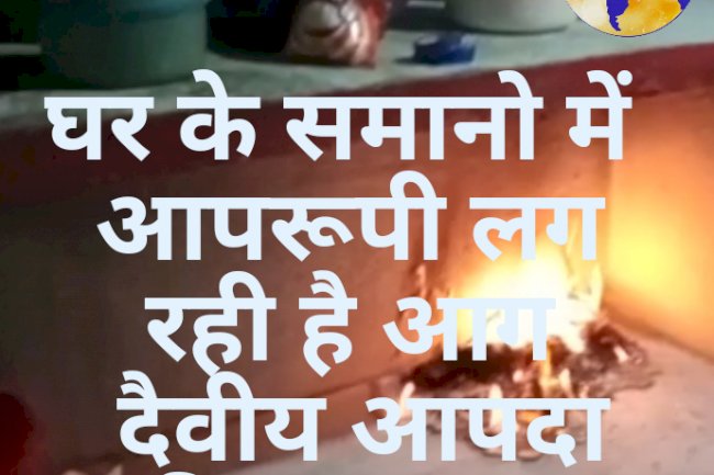 घर के समानो में अचानक लगी आग दैवीय आपदा की आशंका 